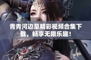 青青河边草精彩视频合集下载，畅享无限乐趣！