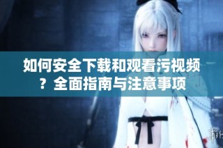 如何安全下载和观看污视频？全面指南与注意事项