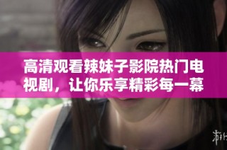 高清观看辣妹子影院热门电视剧，让你乐享精彩每一幕