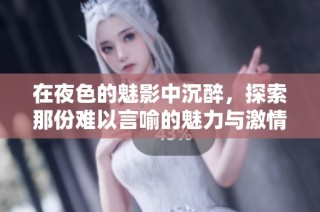 在夜色的魅影中沉醉，探索那份难以言喻的魅力与激情