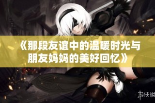 《那段友谊中的温暖时光与朋友妈妈的美好回忆》
