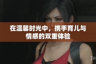 在温馨时光中，携手育儿与情感的双重体验