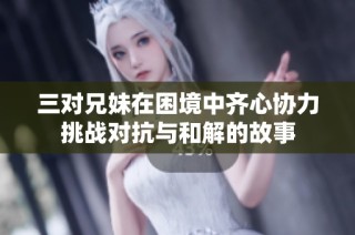 三对兄妹在困境中齐心协力挑战对抗与和解的故事
