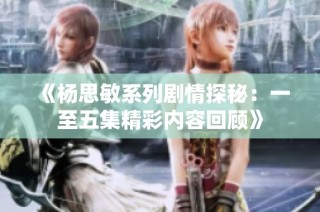 《杨思敏系列剧情探秘：一至五集精彩内容回顾》