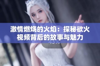 激情燃烧的火焰：探秘欲火视频背后的故事与魅力