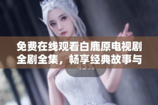 免费在线观看白鹿原电视剧全剧全集，畅享经典故事与文化之美