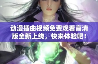 动漫插曲视频免费观看高清版全新上线，快来体验吧！