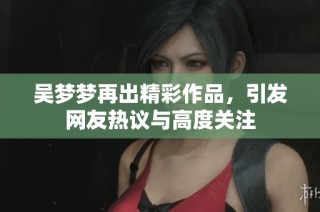 吴梦梦再出精彩作品，引发网友热议与高度关注