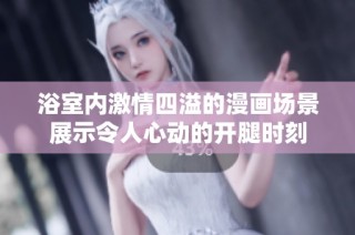 浴室内激情四溢的漫画场景展示令人心动的开腿时刻