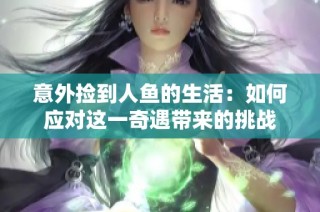 意外捡到人鱼的生活：如何应对这一奇遇带来的挑战
