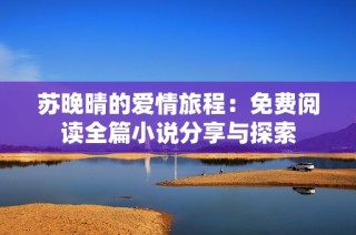 苏晚晴的爱情旅程：免费阅读全篇小说分享与探索