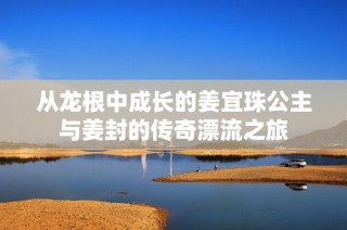 从龙根中成长的姜宜珠公主与姜封的传奇漂流之旅