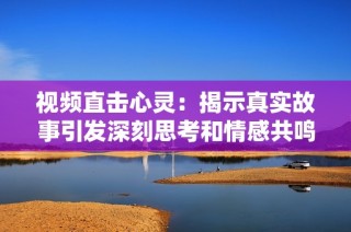 视频直击心灵：揭示真实故事引发深刻思考和情感共鸣