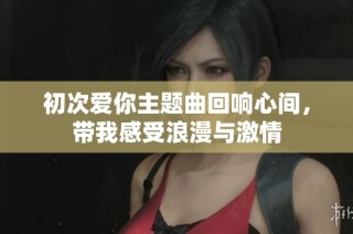 初次爱你主题曲回响心间，带我感受浪漫与激情