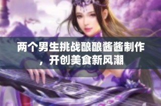 两个男生挑战酿酿酱酱制作，开创美食新风潮