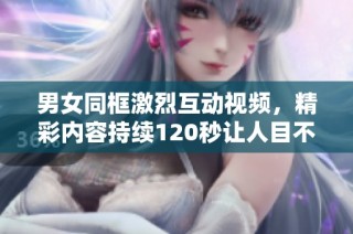 男女同框激烈互动视频，精彩内容持续120秒让人目不暇接