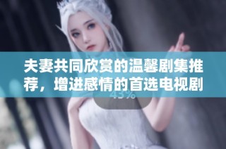 夫妻共同欣赏的温馨剧集推荐，增进感情的首选电视剧