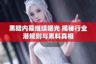 黑暗内幕继续曝光 揭秘行业潜规则与黑料真相