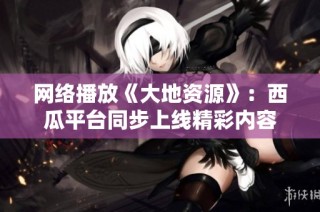 网络播放《大地资源》：西瓜平台同步上线精彩内容