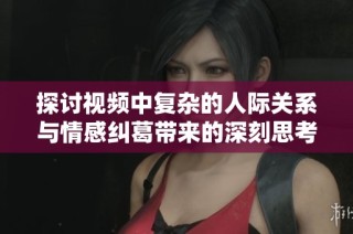 探讨视频中复杂的人际关系与情感纠葛带来的深刻思考与启示