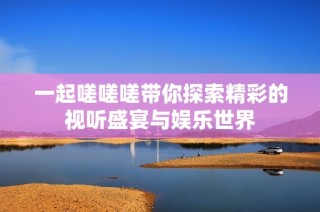 一起嗟嗟嗟带你探索精彩的视听盛宴与娱乐世界
