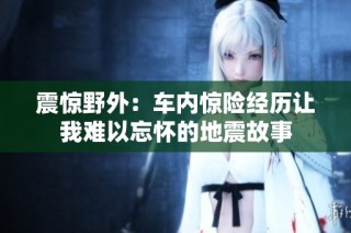 震惊野外：车内惊险经历让我难以忘怀的地震故事