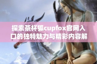 探索茶杯狐cupfox官网入口的独特魅力与精彩内容解析