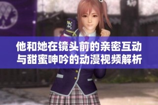 他和她在镜头前的亲密互动与甜蜜呻吟的动漫视频解析