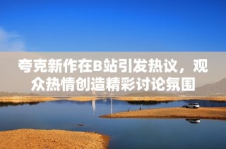 夸克新作在B站引发热议，观众热情创造精彩讨论氛围