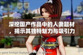 深挖国产作品中的人妻题材，揭示其独特魅力与吸引力
