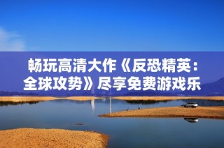 畅玩高清大作《反恐精英：全球攻势》尽享免费游戏乐趣