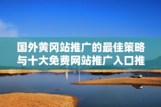 国外黄冈站推广的最佳策略与十大免费网站推广入口推荐