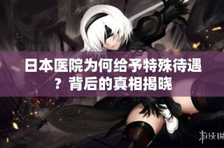 日本医院为何给予特殊待遇？背后的真相揭晓