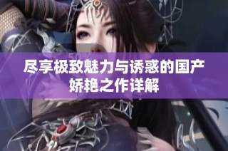 尽享极致魅力与诱惑的国产娇艳之作详解
