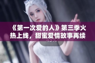 《第一次爱的人》第三季火热上线，甜蜜爱情故事再续精彩旅程