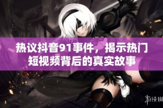 热议抖音91事件，揭示热门短视频背后的真实故事