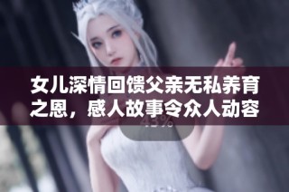 女儿深情回馈父亲无私养育之恩，感人故事令众人动容