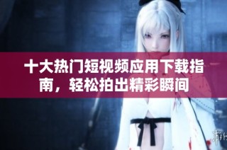 十大热门短视频应用下载指南，轻松拍出精彩瞬间
