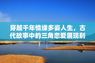 穿越千年情缘多姿人生，古代故事中的三角恋爱展现别样风情
