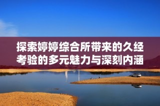 探索婷婷综合所带来的久经考验的多元魅力与深刻内涵