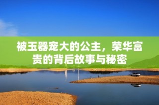 被玉器宠大的公主，荣华富贵的背后故事与秘密