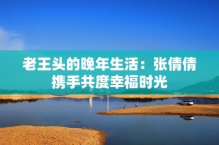 老王头的晚年生活：张倩倩携手共度幸福时光