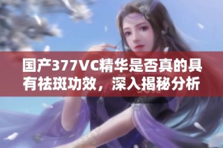 国产377VC精华是否真的具有祛斑功效，深入揭秘分析