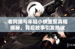 老阿姨与年轻小伙重聚真相揭秘，背后故事引发热议