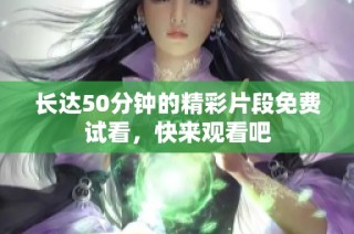 长达50分钟的精彩片段免费试看，快来观看吧