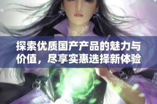 探索优质国产产品的魅力与价值，尽享实惠选择新体验