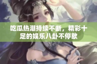 吃瓜热潮持续不断，精彩十足的娱乐八卦不停歇