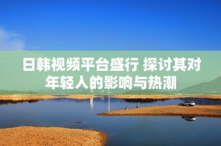 日韩视频平台盛行 探讨其对年轻人的影响与热潮