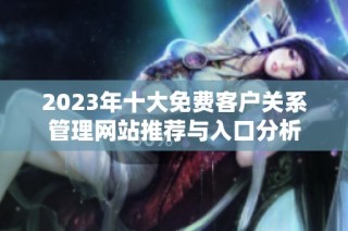 2023年十大免费客户关系管理网站推荐与入口分析