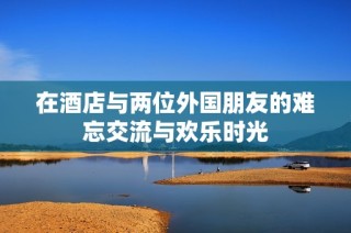 在酒店与两位外国朋友的难忘交流与欢乐时光